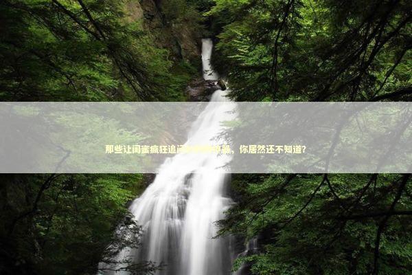 那些让闺蜜疯狂追问的购物神器，你居然还不知道？